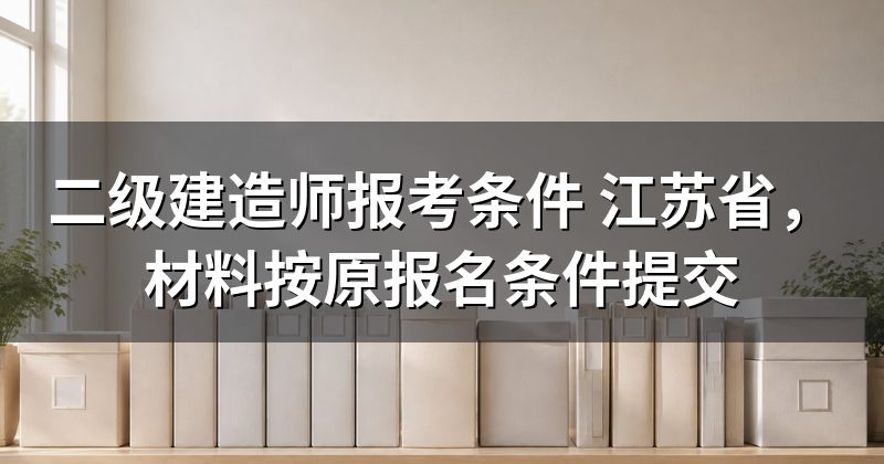 二级建造师报考条件 江苏省，材料按原报名条件提交