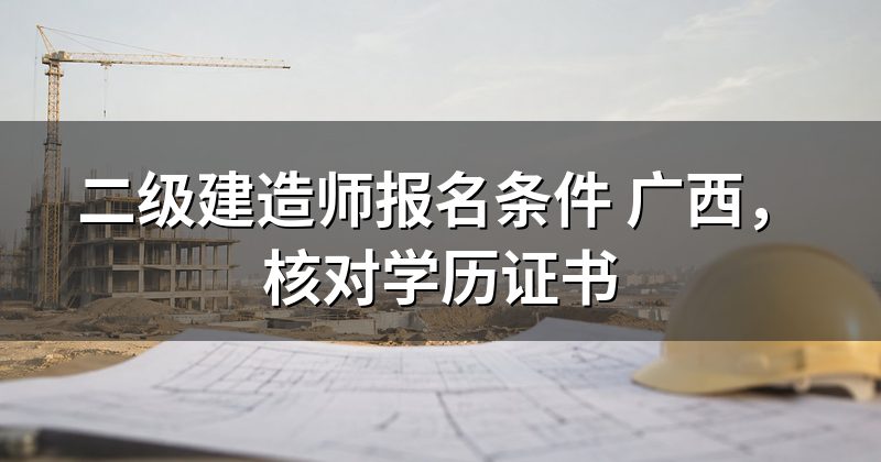 二级建造师报名条件 广西,核对学历证书