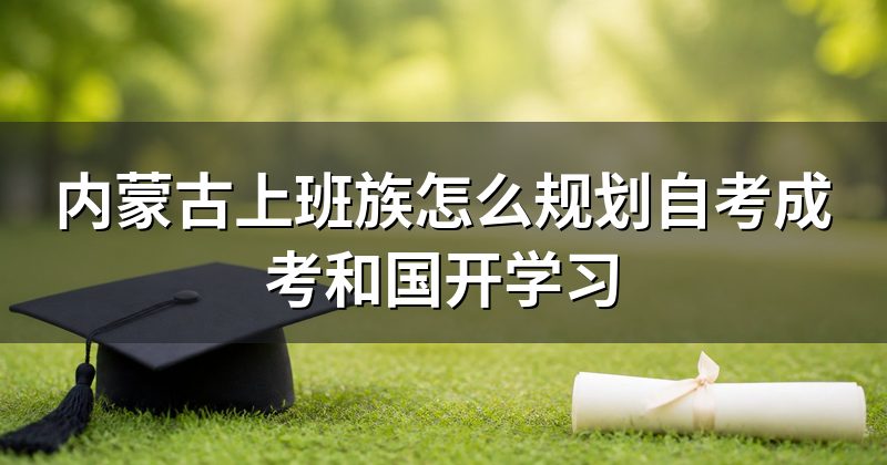 内蒙古上班族怎么规划自考成考和国开学习