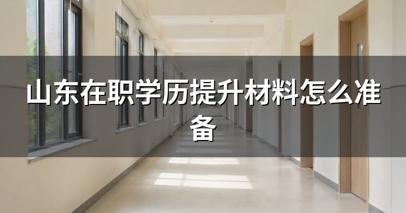 山东在职学历提升材料怎么准备