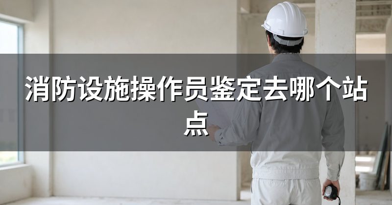 消防设施操作员鉴定去哪个站点