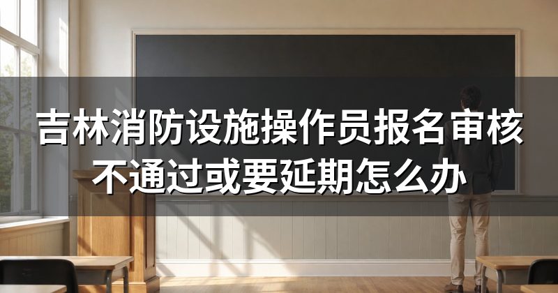 吉林消防设施操作员报名审核不通过或要延期怎么办