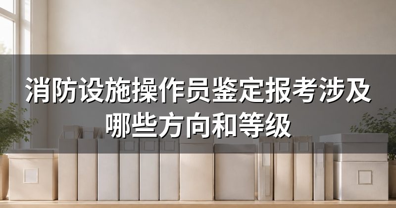 消防设施操作员鉴定报考涉及哪些方向和等级