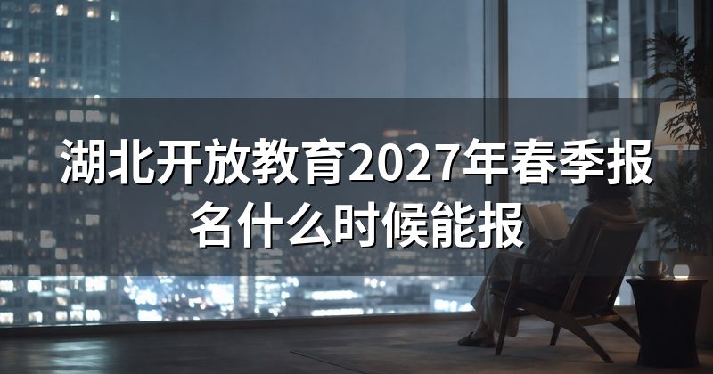湖北开放教育2027年春季报名什么时候能报