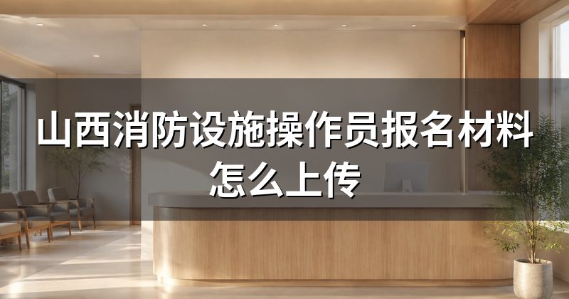山西消防设施操作员报名材料怎么上传