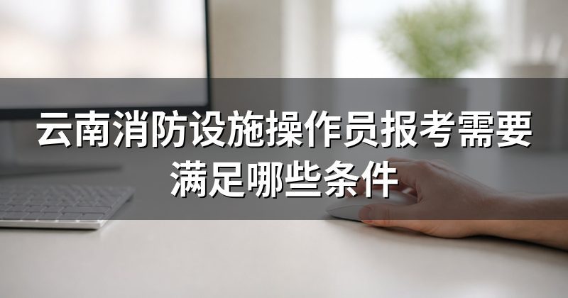 云南消防设施操作员报考需要满足哪些条件