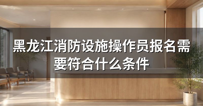 黑龙江消防设施操作员报名需要符合什么条件