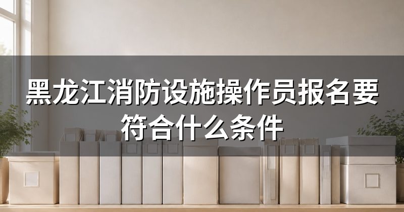 黑龙江消防设施操作员报名要符合什么条件