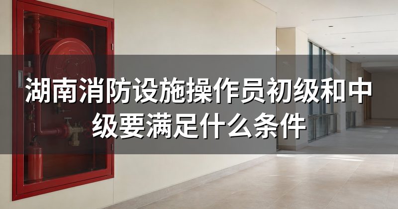 湖南消防设施操作员初级和中级要满足什么条件