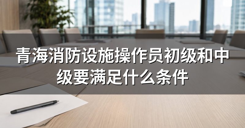 青海消防设施操作员初级和中级要满足什么条件