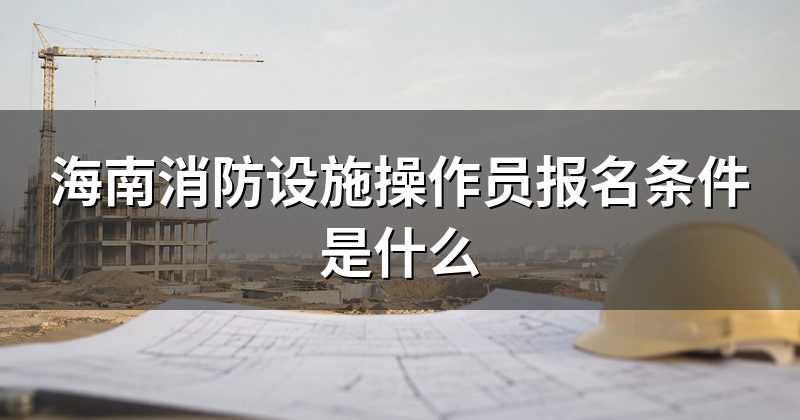 海南消防设施操作员报名条件是什么