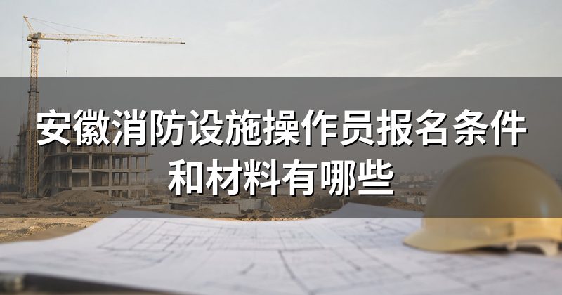 安徽消防设施操作员报名条件和材料有哪些