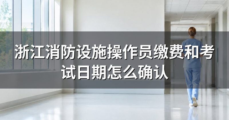 浙江消防设施操作员缴费和考试日期怎么确认