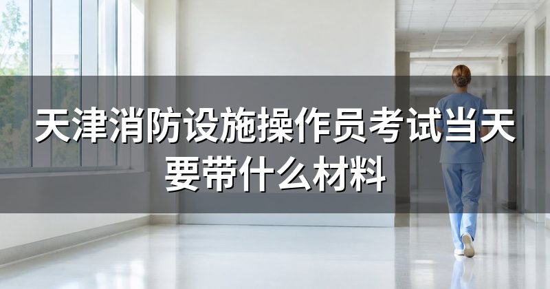 天津消防设施操作员考试当天要带什么材料