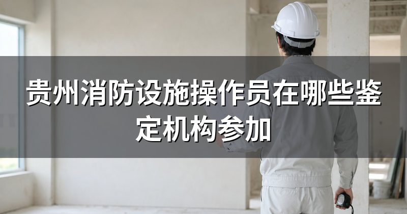 贵州消防设施操作员在哪些鉴定机构参加
