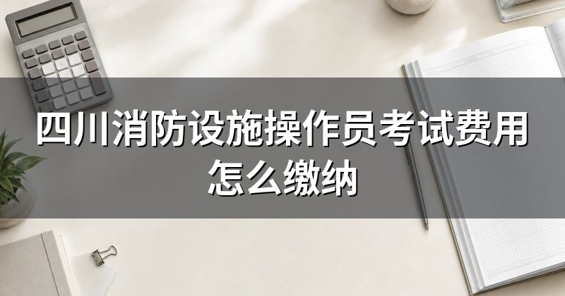 四川消防设施操作员考试费用怎么缴纳