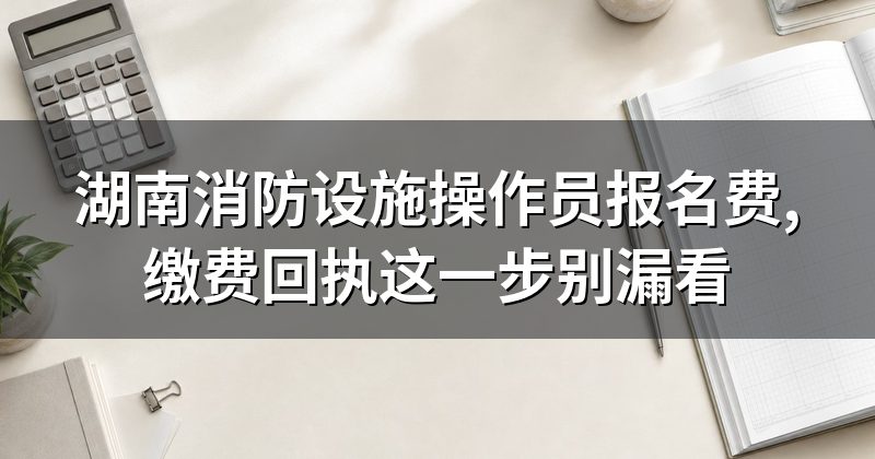 湖南消防设施操作员报名费,缴费回执这一步别漏看