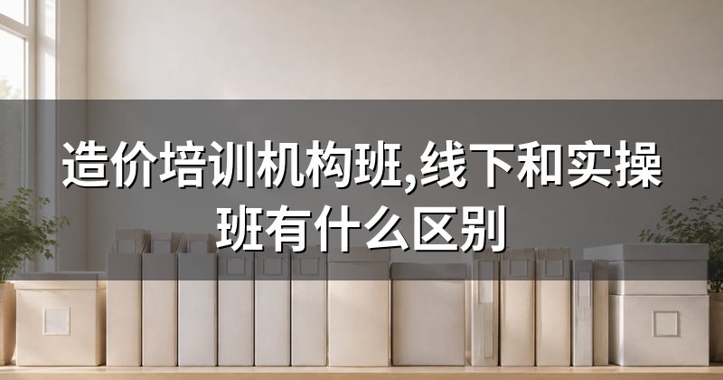 造价培训机构班,线下和实操班有什么区别