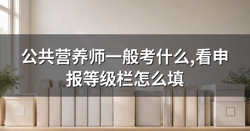 公共营养师一般考什么,看申报等级栏怎么填