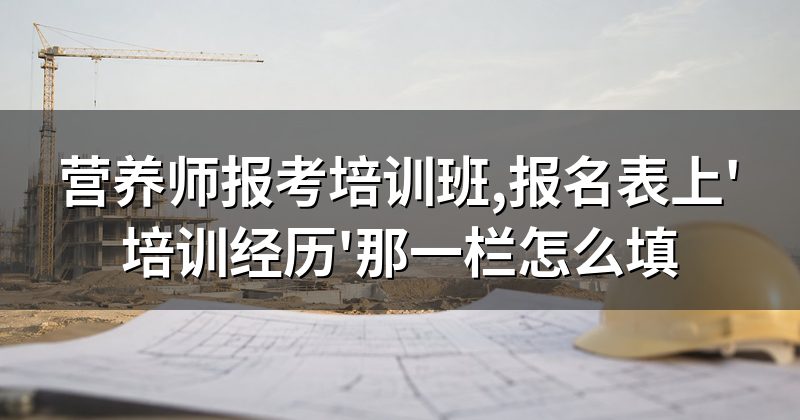 营养师报考培训班,报名表上'培训经历'那一栏怎么填