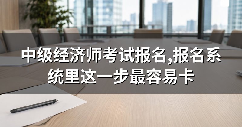 中级经济师考试报名,报名系统里这一步最容易卡