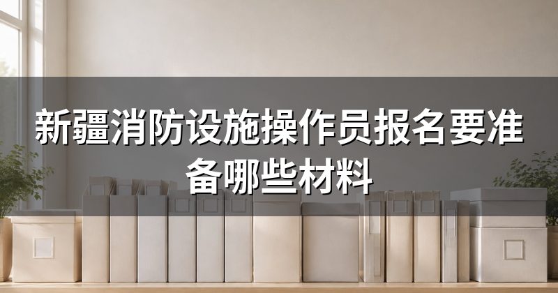 新疆消防设施操作员报名要准备哪些材料