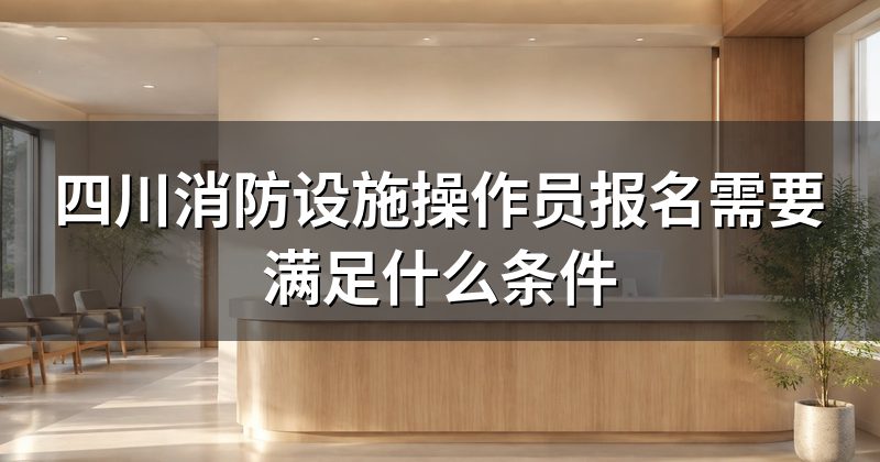 四川消防设施操作员报名需要满足什么条件