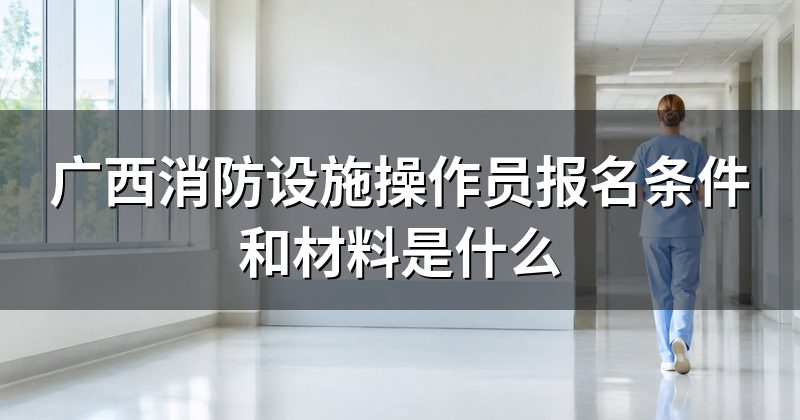 广西消防设施操作员报名条件和材料是什么