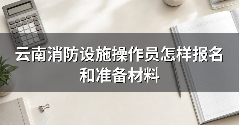 云南消防设施操作员怎样报名和准备材料