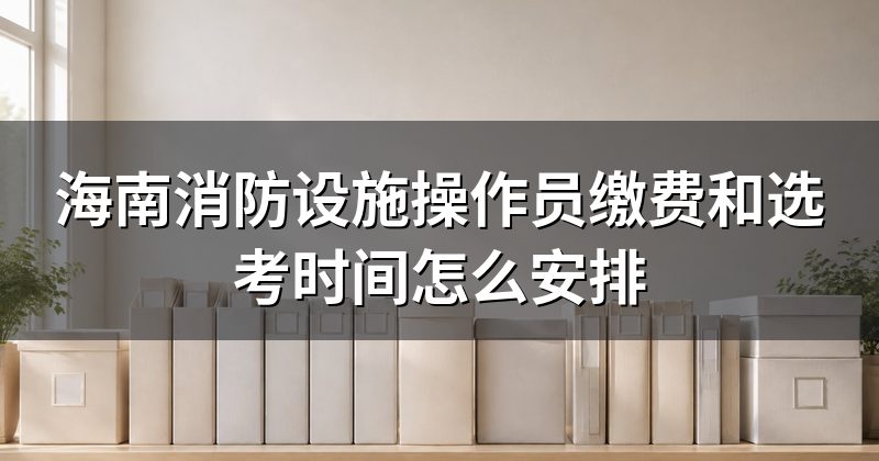 海南消防设施操作员缴费和选考时间怎么安排