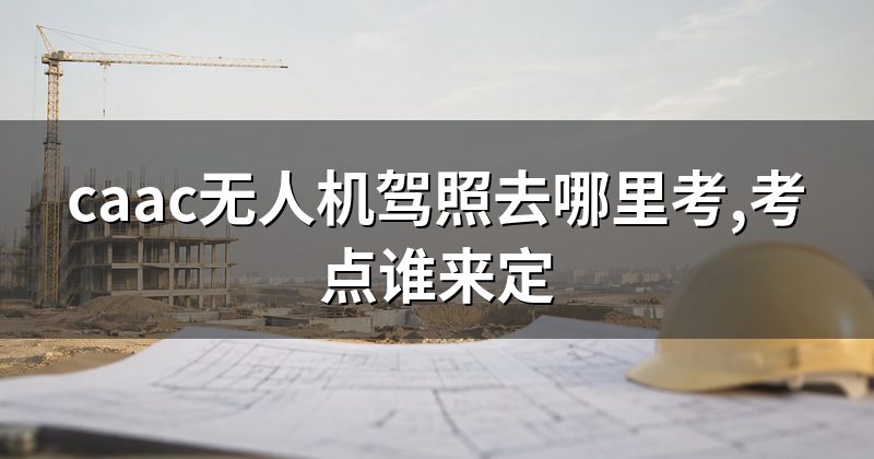 caac无人机驾照去哪里考,考点谁来定