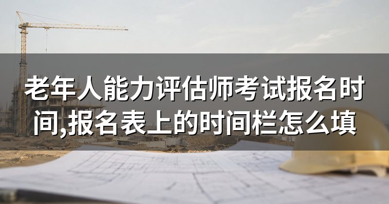 老年人能力评估师考试报名时间,报名表上的时间栏怎么填