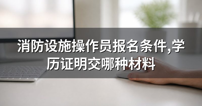 消防设施操作员报名条件,学历证明交哪种材料