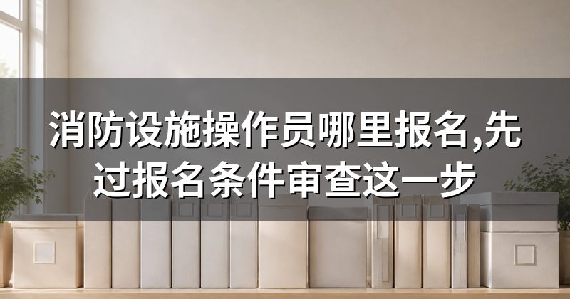 消防设施操作员哪里报名,先过报名条件审查这一步
