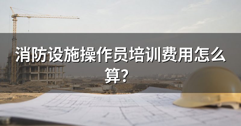 消防设施操作员培训费用怎么算?