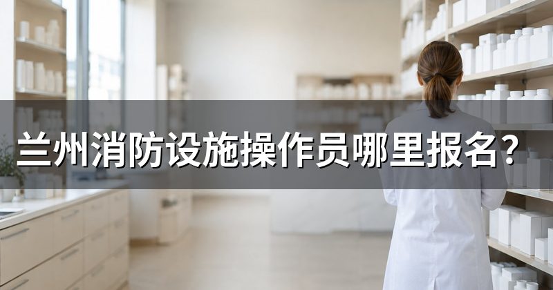 兰州消防设施操作员哪里报名?