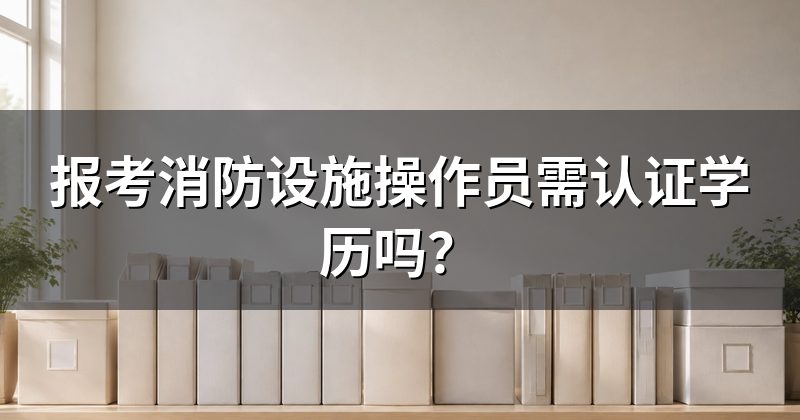 报考消防设施操作员需认证学历吗？