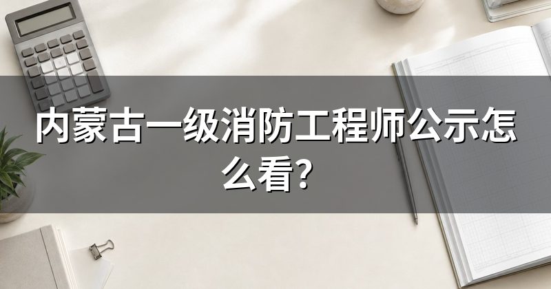 内蒙古一级消防工程师公示怎么看？