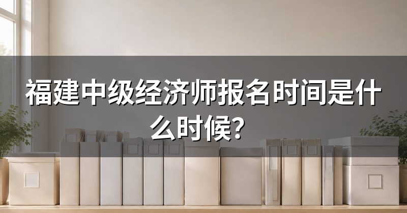 福建中级经济师报名时间是什么时候?
