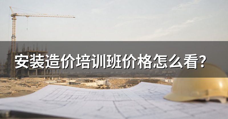 安装造价培训班价格怎么看?