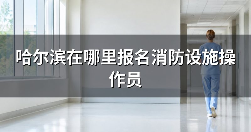 哈尔滨在哪里报名消防设施操作员