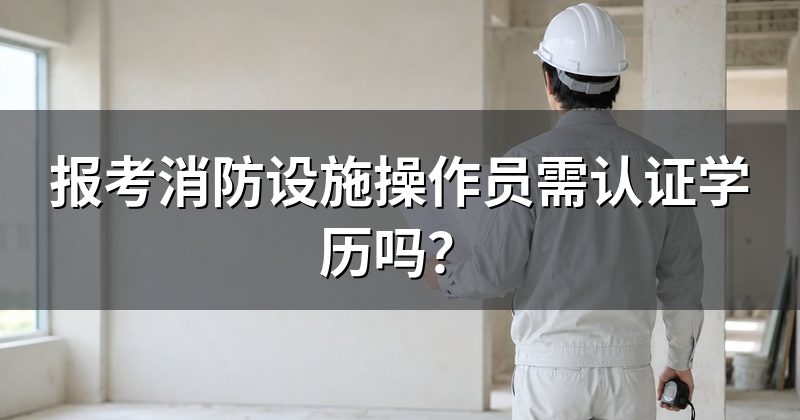 报考消防设施操作员需认证学历吗？