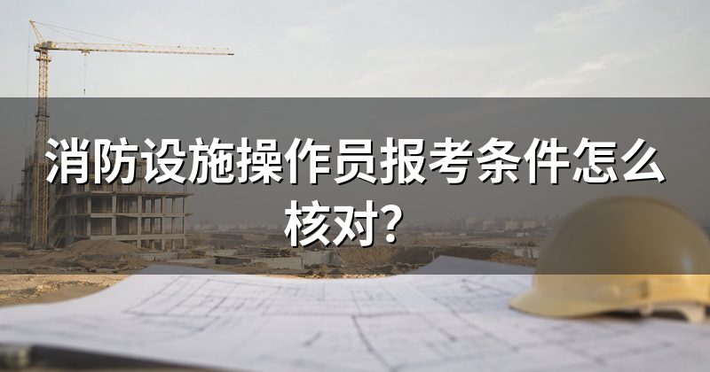 消防设施操作员报考条件怎么核对?