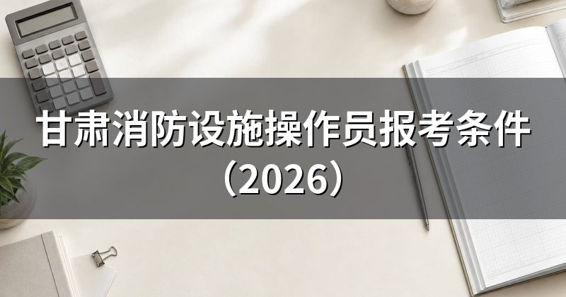 甘肃消防设施操作员报考条件(2026)
