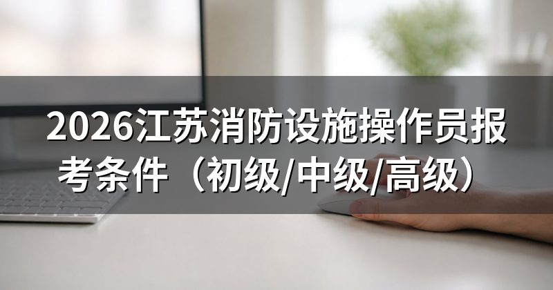 2026江苏消防设施操作员报考条件(初级/中级/高级)