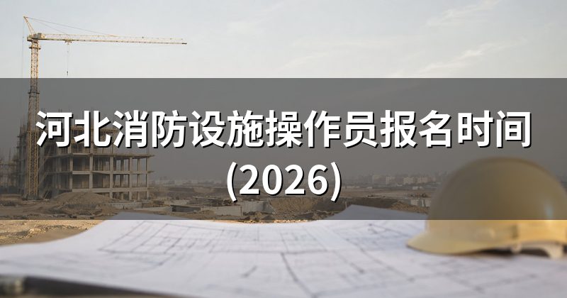 河北消防设施操作员报名时间(2026)