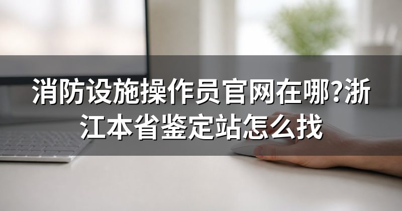 消防设施操作员官网在哪?浙江本省鉴定站怎么找