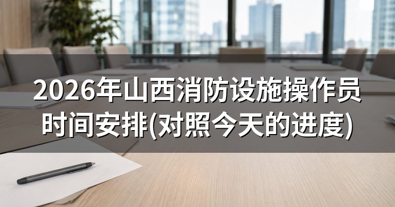 2026年山西消防设施操作员时间安排(对照今天的进度)