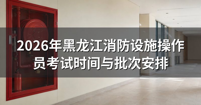 2026年黑龙江消防设施操作员考试时间与批次安排
