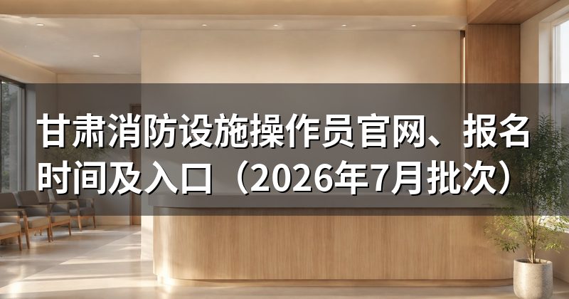 甘肃消防设施操作员官网、报名时间及入口(2026年7月批次)